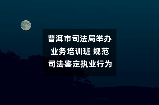 普洱市司法局举办业务培训班 规范司法鉴定执业行为