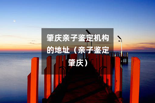 肇庆亲子鉴定机构的地址（亲子鉴定肇庆）