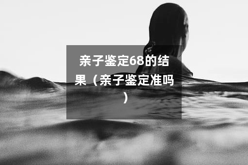 亲子鉴定68的结果（亲子鉴定准吗）