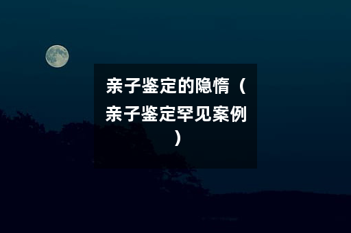 亲子鉴定的隐惰（亲子鉴定罕见案例）