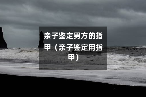 亲子鉴定男方的指甲（亲子鉴定用指甲）