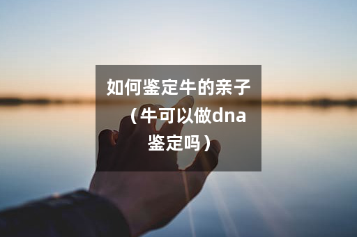 如何鉴定牛的亲子（牛可以做dna鉴定吗）