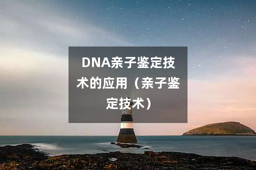 DNA亲子鉴定技术的应用（亲子鉴定技术）